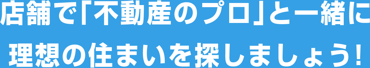 店舗で「不動産のプロ」と一緒に理想の住まいを探しましょう！