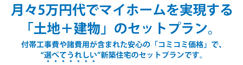 月々5万円台でマイホームを実現する「土地＋建物」のセットプラン。付帯工事費や諸費用が含まれた安心の「コミコミ価格」で、選べてうれしい新築住宅のセットプランです。