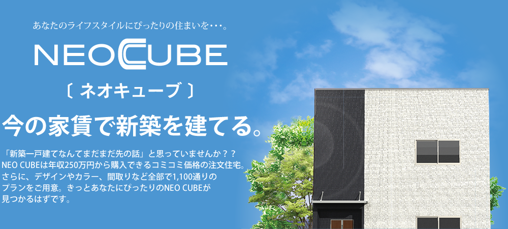 今の家賃で新築を建てる。「新築一戸建てなんてまだまだ先の話」と思っていませんか？？NEO CUBEは年収250万円から購入できるコミコミ価格の注文住宅。さらに、デザインやカラー、間取りなど全部で1,100通りのプランをご用意。きっとあなたにぴったりのNEO CUBEが見つかるはずです。